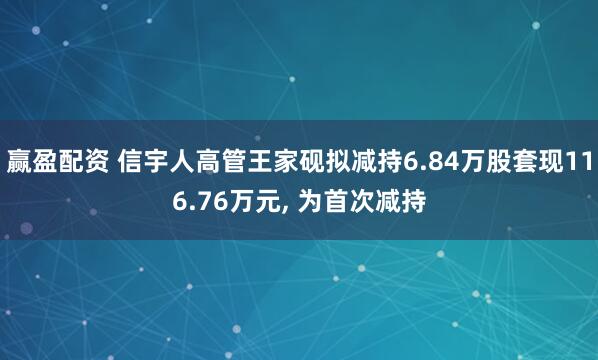 赢盈配资 信宇人高管王家砚拟减持6.84万股套现116.76万元, 为首次减持