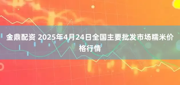 金鼎配资 2025年4月24日全国主要批发市场糯米价格行情