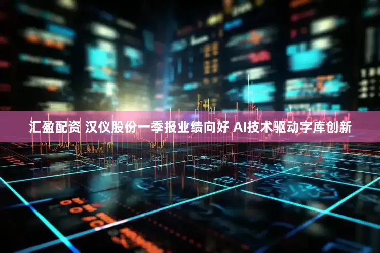 汇盈配资 汉仪股份一季报业绩向好 AI技术驱动字库创新