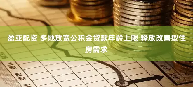 盈亚配资 多地放宽公积金贷款年龄上限 释放改善型住房需求