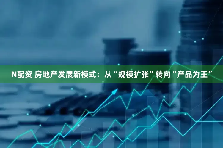 N配资 房地产发展新模式：从“规模扩张”转向“产品为王”