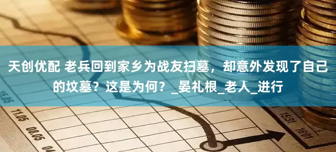 天创优配 老兵回到家乡为战友扫墓，却意外发现了自己的坟墓？这是为何？_晏礼根_老人_进行
