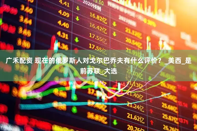 广禾配资 现在的俄罗斯人对戈尔巴乔夫有什么评价？_美西_是前苏联_大选