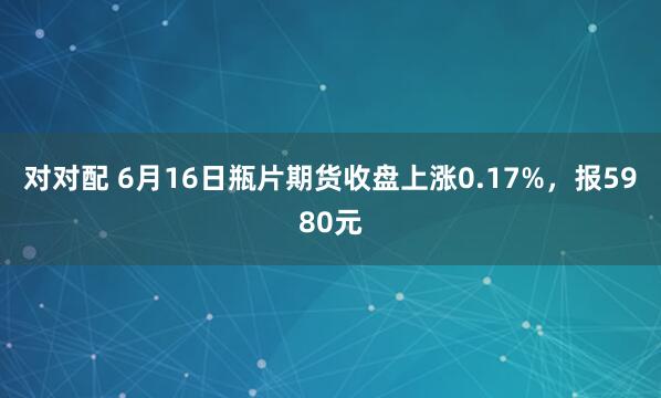 对对配 6月16日瓶片期货收盘上涨0.17%，报5980元