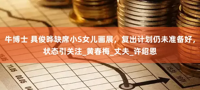 牛博士 具俊晔缺席小S女儿画展，复出计划仍未准备好，状态引关注_黄春梅_丈夫_许绍恩