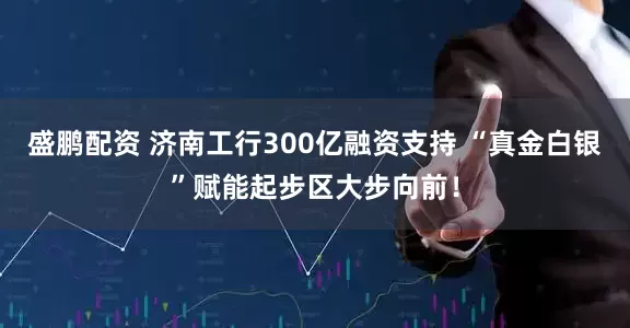 盛鹏配资 济南工行300亿融资支持 “真金白银”赋能起步区大步向前！