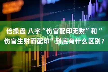 倍操盘 八字“伤官配印无财”和“伤官生财而配印”到底有什么区别？