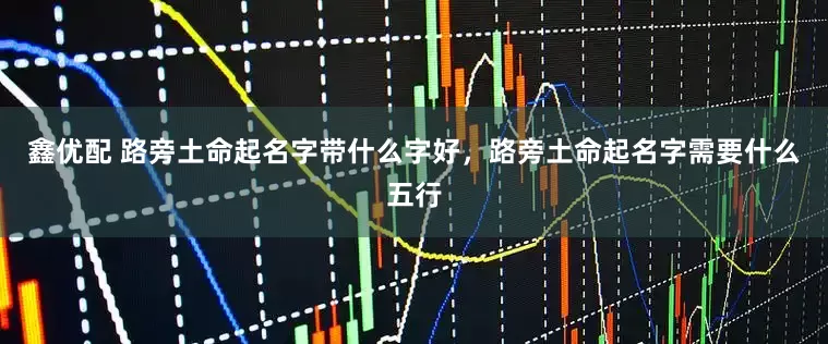 鑫优配 路旁土命起名字带什么字好，路旁土命起名字需要什么五行