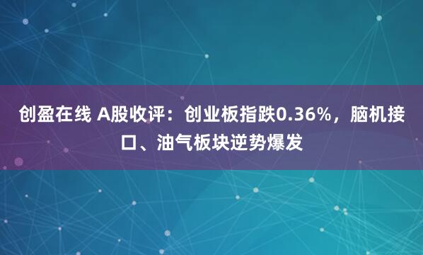 创盈在线 A股收评：创业板指跌0.36%，脑机接口、油气板块逆势爆发