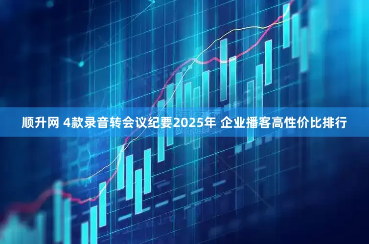 顺升网 4款录音转会议纪要2025年 企业播客高性价比排行